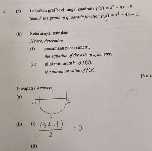 Lakarkan graf bagi fungsi kuadratik f(x)=x^2-4x-5. 
Sketch the graph of quadratic function f(x)=x^2-4x-5. 
(b) Seterusnya, tentukan 
Hence, determine 
(i) persamaan paksi simetri, 
the equation of the axis of symmetry, 
(ii) nilai minimum bagi f(x). 
the minimum value of f(x). 
[6 ma 
Jawvapan / Answer: 
(a) 
(b) (i) 
(ii)