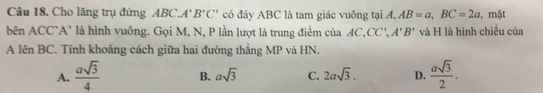 Cho lăng trụ đứng ABC.A'' B'C' có đáy ABC là tam giác vuông tại A° AB=a, BC=2a , mặt
bên ACC'A' là hình vuông. Gọi M, N, P lần lượt là trung điểm của AC,CC', A'B' và H là hình chiếu của
A lên BC. Tính khoảng cách giữa hai đường thẳng MP và HN.
A.  asqrt(3)/4   asqrt(3)/2 .
B. asqrt(3) C. 2asqrt(3). D.