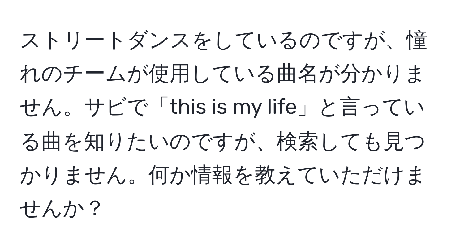 ストリートダンスをしているのですが、憧れのチームが使用している曲名が分かりません。サビで「this is my life」と言っている曲を知りたいのですが、検索しても見つかりません。何か情報を教えていただけませんか？