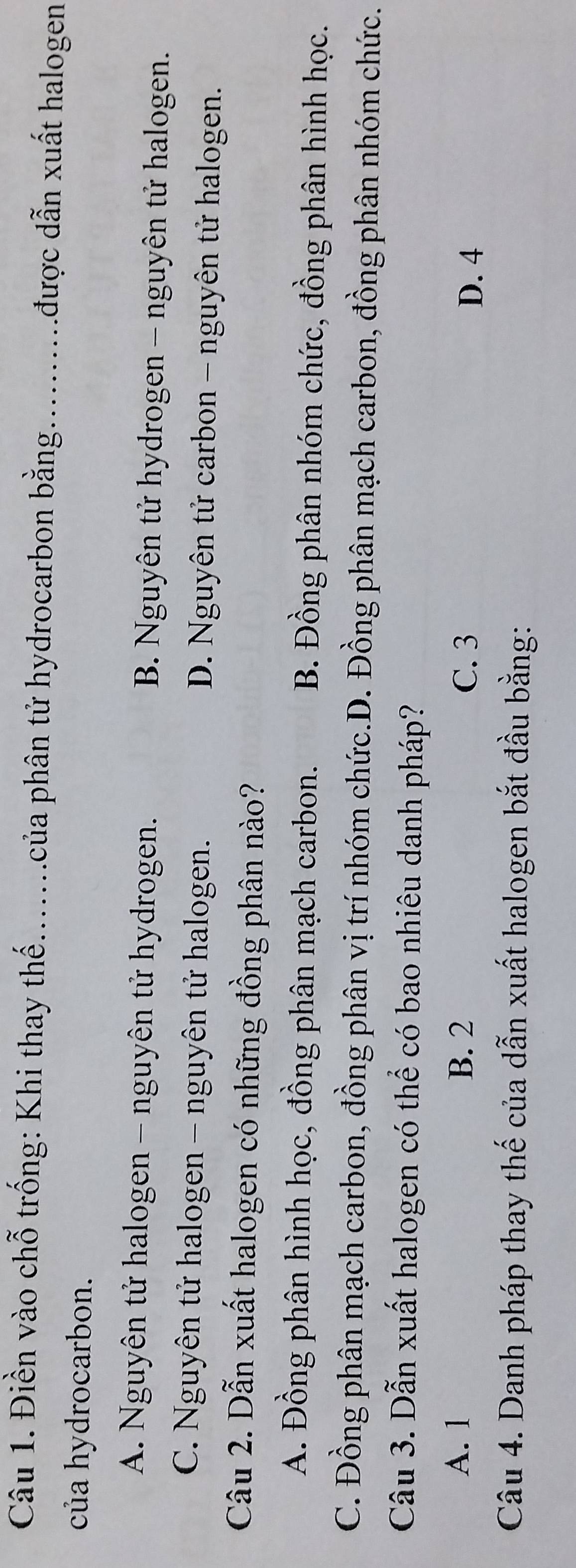 Điền vào chỗ trống: Khi thay thế.......của phân tử hydrocarbon bằng..........được dẫn xuất halogen
của hydrocarbon.
A. Nguyên tử halogen - nguyên tử hydrogen. B. Nguyên tử hydrogen - nguyên tử halogen.
C. Nguyên tử halogen - nguyên tử halogen. D. Nguyên tử carbon - nguyên tử halogen.
Câu 2. Dẫn xuất halogen có những đồng phân nào?
A. Đồng phân hình học, đồng phân mạch carbon. B. Đồng phân nhóm chức, đồng phân hình học.
C. Đồng phân mạch carbon, đồng phân vị trí nhóm chức.D. Đồng phân mạch carbon, đồng phân nhóm chức.
Câu 3. Dẫn xuất halogen có thể có bao nhiêu danh pháp?
A. 1 B. 2 C. 3
D. 4
Câu 4. Danh pháp thay thế của dẫn xuất halogen bắt đầu bằng:
