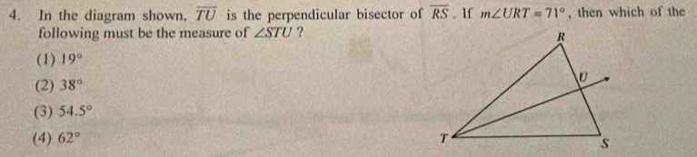 In the diagram shown, overline TU is the perpendicular bisector of overline RS. If m∠ URT=71° , then whìch of the
following must be the measure of ∠ STU ?
(1) 19°
(2) 38°
(3) 54.5°
(4) 62°