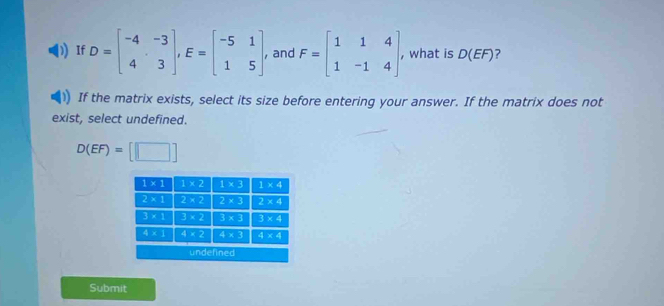 If D=beginbmatrix -4&-3 4&3endbmatrix ,E=beginbmatrix -5&1 1&5endbmatrix , and F=beginbmatrix 1&1&4 1&-1&4endbmatrix , , what is D(EF) ?
If the matrix exists, select its size before entering your answer. If the matrix does not
exist, select undefined.
D(EF)=[□ ]
Submit