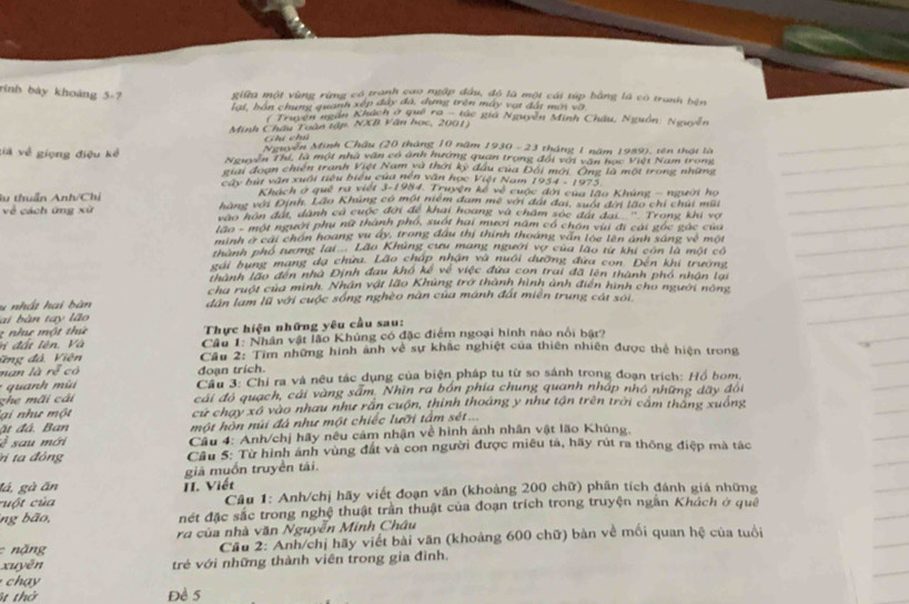 rình bày khoáng 5-7 giữa một vùng rừng có tranh cao ngập đầu, đô là một cái túp bằng là có tranh bện
lạt, hán chung quanh xếp đây đã, dựng trên máy vật đất mun và
* Truyền ngắn Khách ở quê Tô tác giá Nguyễn Minh Châu, Nguồn: Nguyễn
Minh Châu Toàn tập. NXB Văn học, 2001)
hi Ch
Mi yận Minh Châu (20 tháng 10 năm 1930 - 23 tháng 1 năm 1989), tên thậi là
già về giọng điệu kể Nguyễn Thí, là một nhà văn có ảnh hướng quan trọng đài với văn học Việt Nam trong
giai đoạn chiến tranh Việt Nam và thời kỳ đầu của Đối mới. Ông là một trong những
cây bút vận xuôi tiêu biểu của nên văn học Việt Nam 1 1954-1975
Khách ở quê ra viết 3-1984. Truyện kế về cuộc đời của lão Khúng - người họ
lu thuẩn Anh/Chỉ hàng với Định. Lão Khúng có một niệm đam mề với đát đai, suối đơi lão chi chúi mũi
về cách ứng xù c họn đất, dành cá cuộc đời để khai hoang và châm sọc đái đại ''' Trong khi vợ
lan - một người phụ nữ thành phó, suốt hai mươi năm có chân vuí đi cài gọc gác cua
minh ở cai chốn hoang vu ấy, trong đầu thị thính thoáng văn loe lên ảnh sáng v_x^3
thành phố tương lai  Lão Khủng cưu mang người vợ của lão từ khi con là một có một
gai bụng mạng đa chữa. Lão cháp nhận và nuổi dưỡng đứa con. Đến khi trường
thành lào đen nhà Định đau khó kế về việc đứa con trai đã lên thành phố nhận lại
cha ruột của minh. Nhân vật lão Khúng trở thành hình ảnh điễn hình cho người nóng
ấ      a i  b àn dân lam lũ với cuộc sống nghèo nàn của mánh đất miên trung cát sới
ai bàn tay lão
2  nh  mộ t  thứ  Thực hiện những yêu cầu sau:
đ  t  lên  ,  Và  Câu 1: Nhân vật lão Khủng có đặc điểm ngoại hình nào nói bật?
#ng đá. Viên Cầu 2: Tìm những hình ảnh về sự khắc nghiệt của thiên nhiên được thẻ hiện trong
nan là rễ có đoạn trích.
uh      Cầu 3: Chỉ ra và nêu tác dụng của biện pháp tu từ so sánh trong đoạn trích: Hồ bom,
ghe mãi cải cái độ quạch, cái vàng sắm. Nhĩn ra bốn phía chung quanh nhập nhỏ những dãy đói
g i  như một cư chạy xô vào nhau như rấn cuộn, thình thoáng y như tận trên trời cầm thàng xuồng
ặt đá. Ban  một hòn núi đá như một chiếc lưỡi tầm sét...
é sau mới  Câu 4: Anh/chị hãy nêu cảm nhận về hình ánh nhân vật lão Khúng,
ri ta đông  Cầu 5: Từ hình ảnh vùng đất và con người được miêu tả, hãy rút ra thông điệp mà tác
lá, gà ăn II. Viết giả muồn truyền tài.
cuột của  Câu 1: Anh/chị hãy viết đoạn văn (khoảng 200 chữ) phân tích đánh giá những
ng bão, nét đặc sắc trong nghệ thuật trần thuật của đoạn trích trong truyện ngắn Khách ở quê
ra của nhà văn Nguyễn Minh Châu
nặng  Cầu 2: Anh/chị hãy viết bài văn (khoảng 600 chữ) bản về mối quan hệ của tuổi
xuyên trẻ với những thành viên trong gia đình.
chạy
t thờ Đề 5