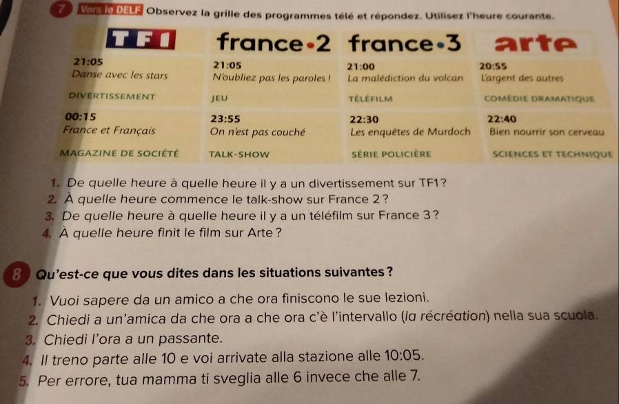 Vers lo DE Observez la grille des programmes télé et répondez. Utilisez l'heure courante.
1. De quelle heure à quelle heure il y a un divertissement sur TF1?
2. À quelle heure commence le talk-show sur France 2?
3. De quelle heure à quelle heure il y a un téléfilm sur France 3?
4. A quelle heure finit le film sur Arte?
8   Qu'est-ce que vous dites dans les situations suivantes ?
1. Vuoi sapere da un amico a che ora finiscono le sue lezioni.
2. Chiedi a un'amica da che ora a che ora c'è l'intervallo (lα récréation) nella sua scuola.
3. Chiedi l’ora a un passante.
4. Il treno parte alle 10 e voi arrivate alla stazione alle 10:05.
5. Per errore, tua mamma ti sveglia alle 6 invece che alle 7.