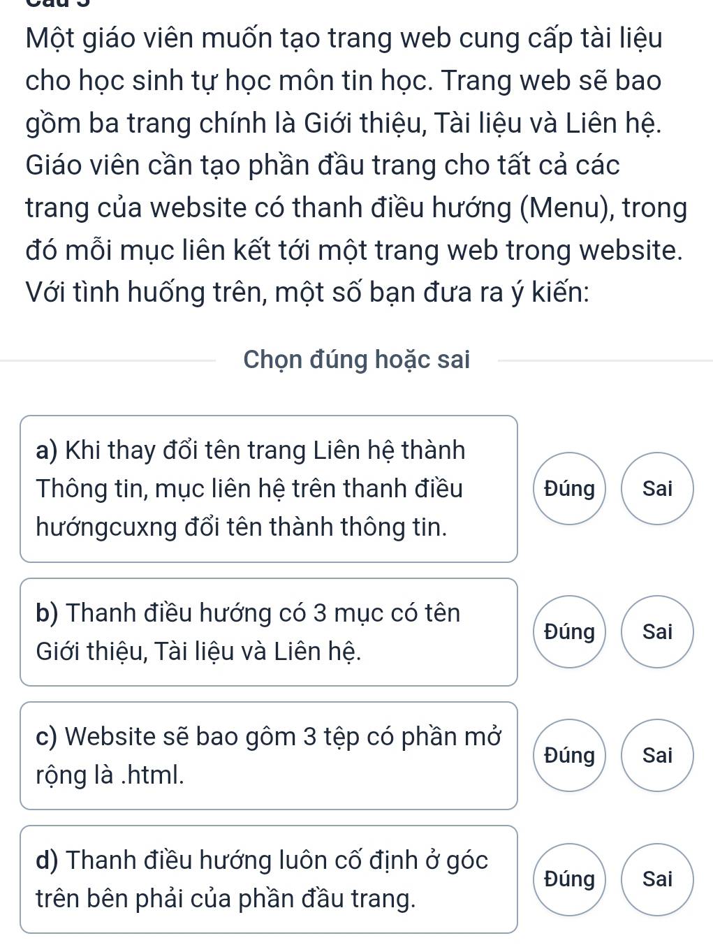 Một giáo viên muốn tạo trang web cung cấp tài liệu
cho học sinh tự học môn tin học. Trang web sẽ bao
gồm ba trang chính là Giới thiệu, Tài liệu và Liên hệ.
Giáo viên cần tạo phần đầu trang cho tất cả các
trang của website có thanh điều hướng (Menu), trong
đó mỗi mục liên kết tới một trang web trong website.
Với tình huống trên, một số bạn đưa ra ý kiến:
Chọn đúng hoặc sai
a) Khi thay đổi tên trang Liên hệ thành
Thông tin, mục liên hệ trên thanh điều Đúng Sai
hướngcuxng đổi tên thành thông tin.
b) Thanh điều hướng có 3 mục có tên
Đúng Sai
Giới thiệu, Tài liệu và Liên hệ.
c) Website sẽ bao gôm 3 tệp có phần mở
Đúng Sai
rộng là .html.
d) Thanh điều hướng luôn cố định ở góc Đúng Sai
trên bên phải của phần đầu trang.