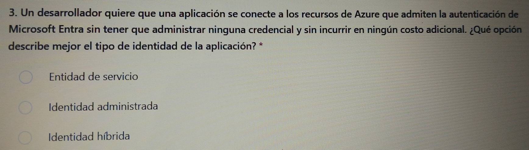 Un desarrollador quiere que una aplicación se conecte a los recursos de Azure que admiten la autenticación de
Microsoft Entra sin tener que administrar ninguna credencial y sin incurrir en ningún costo adicional. ¿Qué opción
describe mejor el tipo de identidad de la aplicación? *
Entidad de servicio
Identidad administrada
Identidad híbrida