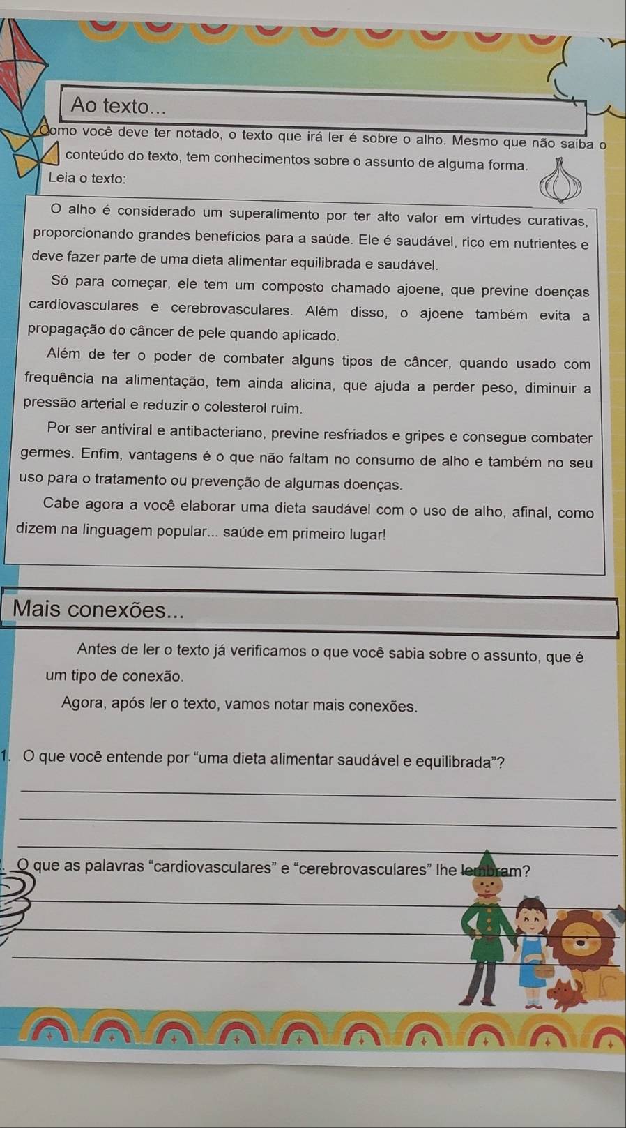 Ao texto...
Como você deve ter notado, o texto que irá ler é sobre o alho. Mesmo que não saiba o
conteúdo do texto, tem conhecimentos sobre o assunto de alguma forma.
Leia o texto:
O alho é considerado um superalimento por ter alto valor em virtudes curativas,
proporcionando grandes benefícios para a saúde. Ele é saudável, rico em nutrientes e
deve fazer parte de uma dieta alimentar equilibrada e saudável.
Só para começar, ele tem um composto chamado ajoene, que previne doenças
cardiovasculares e cerebrovasculares. Além disso, o ajoene também evita a
propagação do câncer de pele quando aplicado.
Além de ter o poder de combater alguns tipos de câncer, quando usado com
frequência na alimentação, tem ainda alicina, que ajuda a perder peso, diminuir a
pressão arterial e reduzir o colesterol ruim.
Por ser antiviral e antibacteriano, previne resfriados e gripes e consegue combater
germes. Enfim, vantagens é o que não faltam no consumo de alho e também no seu
uso para o tratamento ou prevenção de algumas doenças.
Cabe agora a você elaborar uma dieta saudável com o uso de alho, afinal, como
dizem na linguagem popular... saúde em primeiro lugar!
Mais conexões...
Antes de ler o texto já verificamos o que você sabia sobre o assunto, que é
um tipo de conexão.
Agora, após ler o texto, vamos notar mais conexões.
1. O que você entende por “uma dieta alimentar saudável e equilibrada”?
_
_
_
O que as palavras “cardiovasculares” e “cerebrovasculares” lhe lembram?
_
_
_