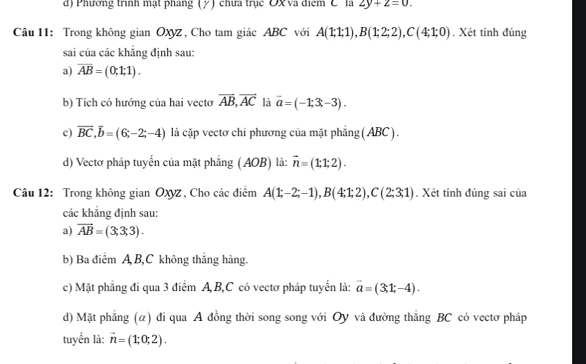 Phương trình mạt phang (γ) chưa trục OX va điểm C la 2y+2=0. 
Câu 11: Trong không gian Oxyz , Cho tam giác ABC với A(1;1;1), B(1;2;2), C(4;1;0). Xét tính đúng
sai của các khắng định sau:
a) overline AB=(0;1;1).
b) Tích có hướng của hai vectơ vector AB, vector AC là overline a=(-1;3;-3).
c) vector BC, vector b=(6;-2;-4) là cặp vectơ chỉ phương của mặt phẳng (ABC).
d) Vectơ pháp tuyến của mặt phẳng (AOB) là: vector n=(1;1;2). 
Câu 12: Trong không gian Oxyz, Cho các điểm A(1;-2;-1), B(4;1;2), C(2;3;1). Xét tính đúng sai của
các khắng định sau:
a) vector AB=(3;3;3). 
b) Ba điểm A B, C không thắng hàng.
c) Mặt phẳng đi qua 3 điểm A, B, C có vectơ pháp tuyến là: vector a=(3;1;-4). 
d) Mặt phẳng (α) đi qua A đồng thời song song với Oy và đường thắng BC có vectơ pháp
tuyến là: vector n=(1;0;2).