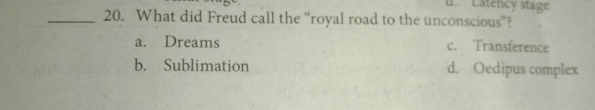 d. Latency stage
_20. What did Freud call the “royal road to the unconscious”?
a. Dreams
c. Transference
b. Sublimation d. Oedipus complex
