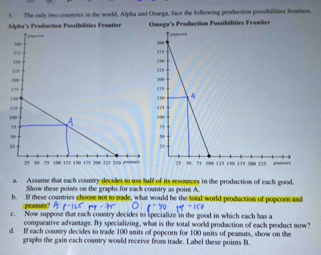 The only two countries in the world, Alpha and Omega, face the following production possibilities frontiers. 
Alpha’s Production Possibilities Frontier Omega's Production Possibilities Frontier 
a. Assume that each country decides to use half of its resources in the production of each good. 
Show these points on the graphs for each country as point A. 
b. If these countries choose not to trade, what would be the total world production of popcorn and 
peanuts? 
c. Now suppose that each country decides to specialize in the good in which each has a 
comparative advantage. By specializing, what is the total world production of each product now? 
d. If each country decides to trade 100 units of popcorn for 100 units of peanuts, show on the 
graphs the gain each country would receive from trade. Label these points B.