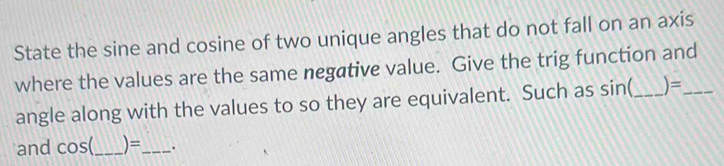 State the sine and cosine of two unique angles that do not fall on an axis 
where the values are the same negative value. Give the trig function and_ 
angle along with the values to so they are equivalent. Such as sin(_  )=
and°O s(_ )=_ .