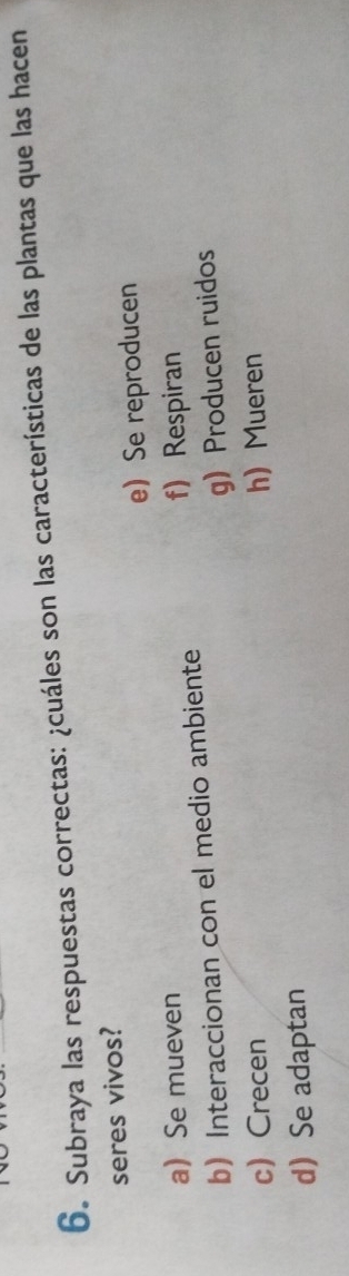 Subraya las respuestas correctas: ¿cuáles son las características de las plantas que las hacen
seres vivos?
e Se reproducen
a Se mueven f) Respiran
b Interaccionan con el medio ambiente
gProducen ruidos
cCrecen h Mueren
d Se adaptan
