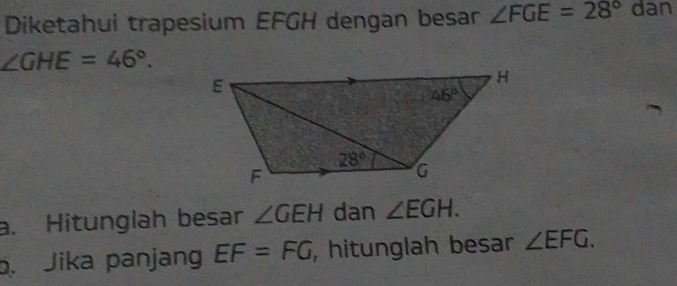 Diketahui trapesium EFGH dengan besar ∠ FGE=28° dan
∠ GHE=46°.
a. Hitunglah besar ∠ GEH dan ∠ EGH.
b. Jika panjan EF=FG , hitunglah besar ∠ EFG.