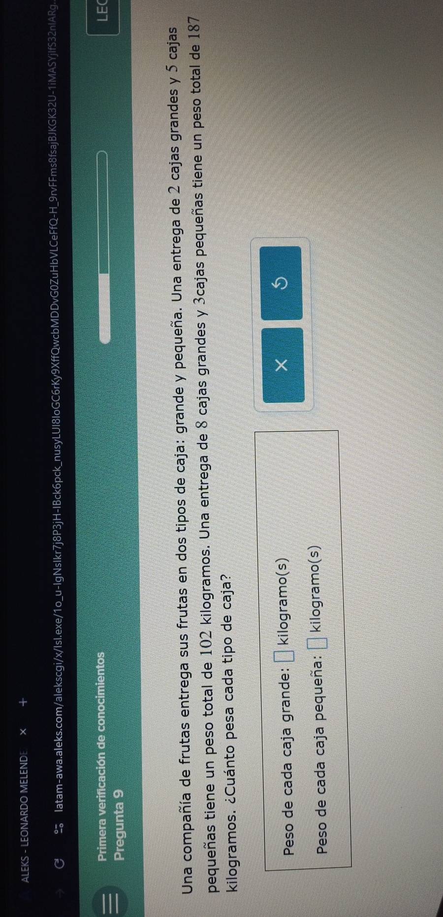 ALEKS - LEONARDO MELENDE 
Iatam-awa.aleks.com/alekscgi/x/IsI.exe/1o_u-IgNsIkr7j8P3jH-IBck6pck_nusyLUI8IoGC6rKy9XffQwcbMDDvG0ZuHbVLCeFfQ-H_9rvFFms8fsajBJKGK32U-1iMASYjIfS32nIARg. 
Primera verificación de conocimientos LEC 
Pregunta 9 
Una compañía de frutas entrega sus frutas en dos tipos de caja: grande y pequeña. Una entrega de 2 cajas grandes y 5 cajas 
pequeñas tiene un peso total de 102 kilogramos. Una entrega de 8 cajas grandes y 3cajas pequeñas tiene un peso total de 187
kilogramos. ¿Cuánto pesa cada tipo de caja? 
Peso de cada caja grande: □ kilogramo (s) 
× 
Peso de cada caja pequeña: x=frac ^circ  kilogramo (s)