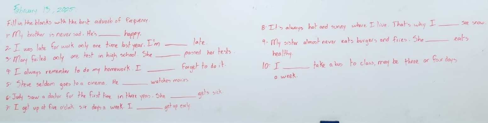 Febluary 13, 2025 
Fill in the blonks with the best adverb of frequency. 
1- my brother is never sad. He's _happy. 8: It's always hot and sonny where I live. That's why I _see snow. 
2- I was late for work only one time last year. I'm _late. 9- My sister almoot never eats burgers and fries. She _eats 
3- Mary failed only one rear in high school. She _passed her tests. 
healthy. 
4 I always remember to do my homework. I_ 
forget to do it. 10: I_ take a bos to class, may be three or fouor days
5: Sreve seldom goes to a cinema. He _watches movies a week. 
6: Judy saw a doctor for the first time in three years. She _gets sick 
7: I get up at five o'clock six days a week. I _get up early