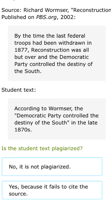 Source: Richard Wormser, "Reconstruction
Published on PBS.org, 2002:
By the time the last federal
troops had been withdrawn in
1877, Reconstruction was all
but over and the Democratic
Party controlled the destiny of
the South.
Student text:
According to Wormser, the
"Democratic Party controlled the
destiny of the South" in the late
1870s.
Is the student text plagiarized?
No, it is not plagiarized.
Yes, because it fails to cite the
source.