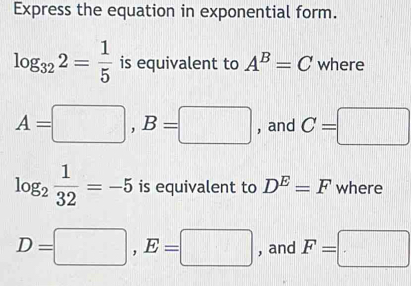 Express the equation in exponential form.
log _322= 1/5  is equivalent to A^B=C where
A=□ , B=□ , and C=□
log _2 1/32 =-5 is equivalent to D^E=F where
D=□ , E=□ , and F=□