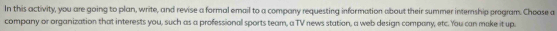 In this activity, you are going to plan, write, and revise a formal email to a company requesting information about their summer internship program. Choose a 
company or organization that interests you, such as a professional sports team, a TV news station, a web design company, etc. You can make it up.