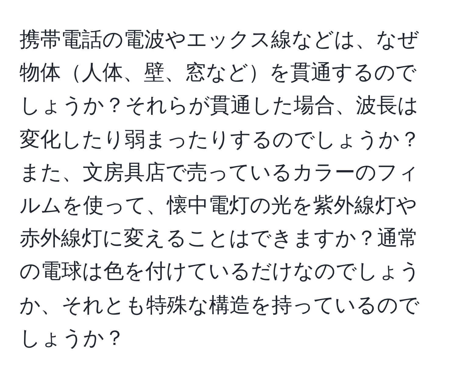 携帯電話の電波やエックス線などは、なぜ物体人体、壁、窓などを貫通するのでしょうか？それらが貫通した場合、波長は変化したり弱まったりするのでしょうか？また、文房具店で売っているカラーのフィルムを使って、懐中電灯の光を紫外線灯や赤外線灯に変えることはできますか？通常の電球は色を付けているだけなのでしょうか、それとも特殊な構造を持っているのでしょうか？