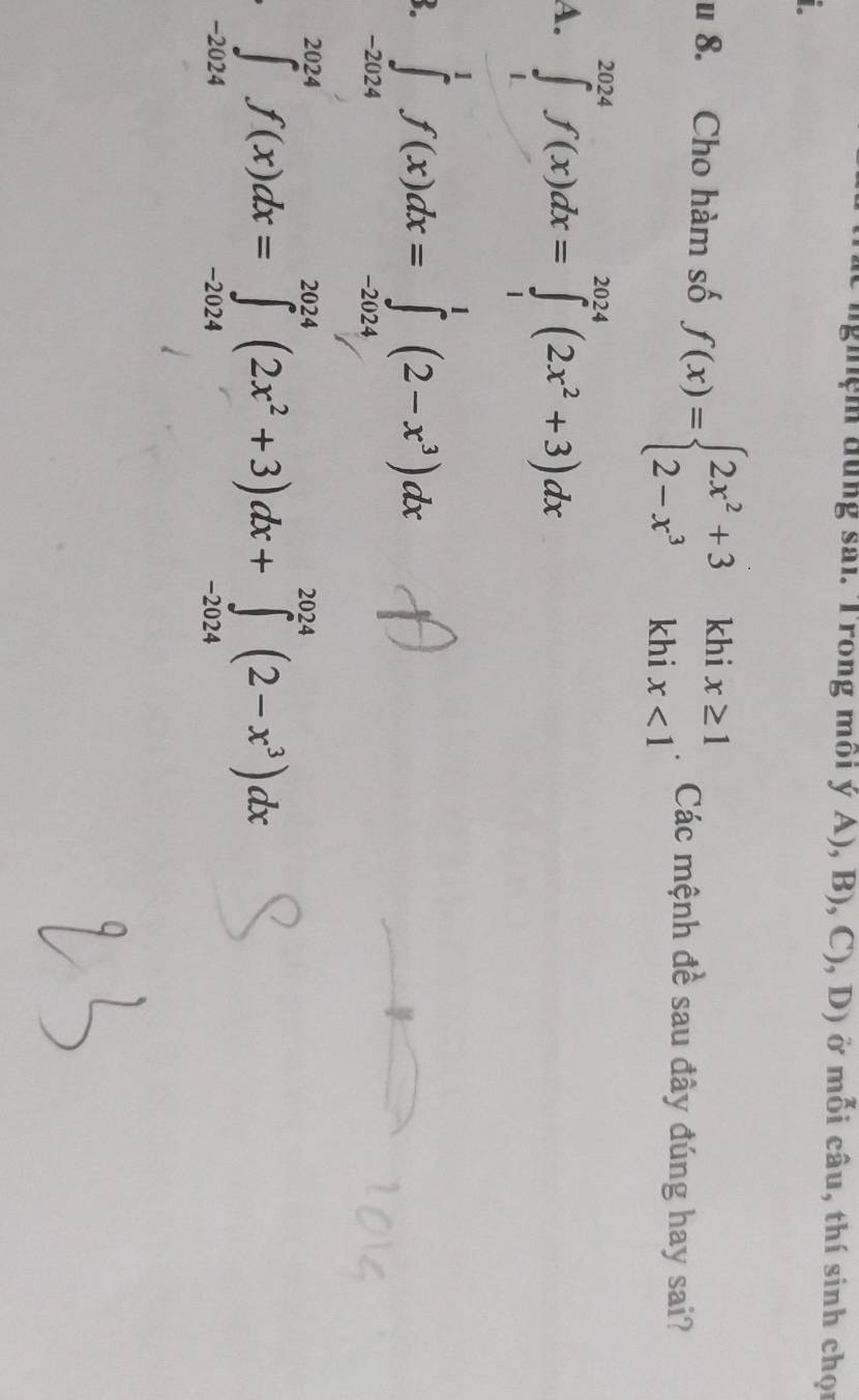 hệm đung sai. Trong môi yA),B),C),D) ) ở mỗi câu, thí sinh chọp 
u 8. Cho hàm số f(x)=beginarrayl 2x^2+3khix≥ 1 2-x^3khix<1endarray. : Các mệnh đề sau đây đúng hay sai? 
a =∈tlimits _0^(1f(x)dx=∈tlimits _1^(2π)(2x^2)+x)dx
∈tlimits _(-2024)^(2024)f(x)dx=∈tlimits _(-2024)^(2024)(2x^2+3)dx+∈tlimits _(-2024)^(2024)(2-x^3)dx