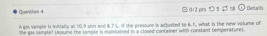 [ 0/2 pts つ 5 ⇄ 18 i Details 
A gas sample is initially at 10.9 atm and 8.7 L. If the pressure is adjusted to 6.1, what is the new volume of 
the gas sample? (Assume the sample is maintained in a closed container with constant temperature).