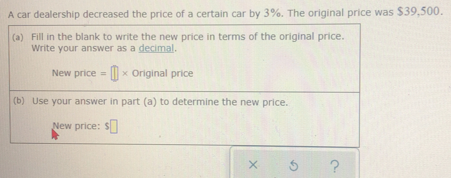 A car dealership decreased the price of a certain car by 3%. The original price was $39,500. 
(a) Fill in the blank to write the new price in terms of the original price. 
Write your answer as a decimal. 
New price =□ * Original price 
(b) Use your answer in part (a) to determine the new price. 
New price: □ 
× 
?