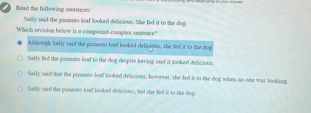 ding zero) depending on your answer.
Read the following sentences:
Sally said the pimento loaf looked delicious. She fed it to the dog.
Which revision below is a compound-complex sentence?
Although Sally said the pimento loaf looked delicious, she fed it to the dog.
Sally fed the pimento loaf to the dog despite having said it looked delicious.
Sally said that the pimento loaf looked delicious; however, she fed it to the dog when no one was looking.
Sally said the pimento loaf looked delicious, but she fed it to the dog.