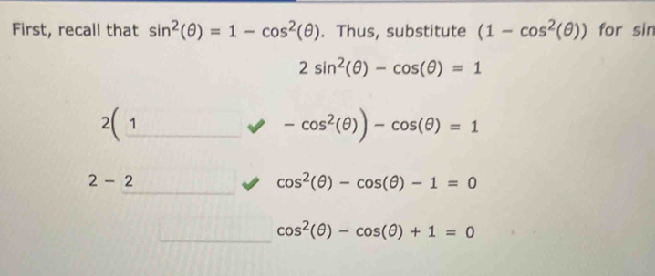 First, recall that sin^2(θ )=1-cos^2(θ ). Thus, substitute (1-cos^2(θ )) for sin
2sin^2(θ )-cos (θ )=1
2(
-cos^2(θ ))-cos (θ )=1
2-2
cos^2(θ )-cos (θ )-1=0
cos^2(θ )-cos (θ )+1=0