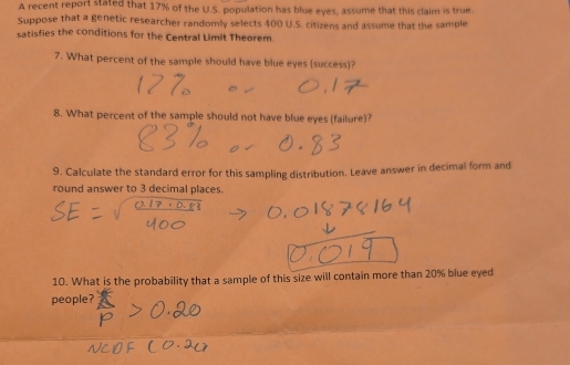 A recent report stated that 17% of the U.S. population has blue eyes, assume that this claim is true. 
Suppose that a genetic researcher randomly selects 400 U.S. citizens and assume that the sample 
satisfies the conditions for the Central Limit Theorem. 
7. What percent of the sample should have blue eyes (success)? 
8. What percent of the sample should not have blue eyes (failure)? 
9. Calculate the standard error for this sampling distribution. Leave answer in decimal form and 
round answer to 3 decimal places. 
10. What is the probability that a sample of this size will contain more than 20% blue eyed 
people?