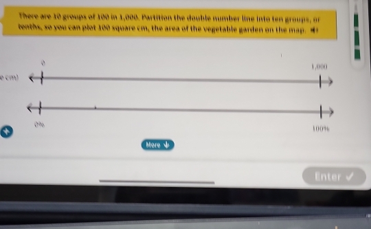 There are 10 groups of 100 in 1,000. Partition the double number line into ten groups, or 
tenths, so you can plot 100 square cm, the area of the vegetable garden on the ma
1,000
e cm)
0%
100%
More ψ 
Enter √