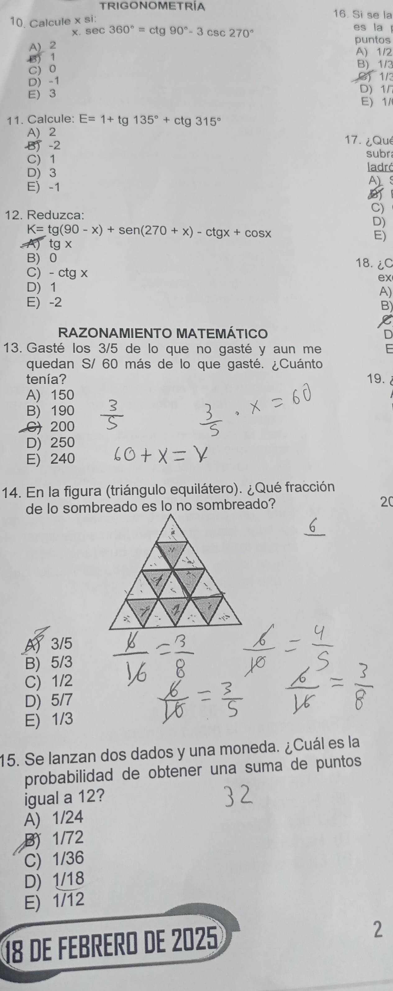 TRIGONOMETRÍA
16. Si se la
10. Calcule * Si
x. sec 360°=ctg90°-3csc 270° es la
A) 2
puntos
3) 1
A) 1/2
B) 1/3
C) 0 1/3
D) -1
E) 3
D) 1/
E) 1/
11. Calcule: E=1+tg 135°+ctg 315°
A) 2
B -2
17.¿Qué
C) 1 subra
D) 3
ladró
E -1
A
12. Reduzca:
C)
D)
K=tg (90-x)+sen (270+x)-ctgx+cos x
E)
tg x
B 0
18. ¿C
C) - ctg x ex
D) 1
A)
E) -2
B)
RAZONAMIENTO MATEMÁTICO D
13. Gasté los 3/5 de lo que no gasté y aun me E
quedan S/ 60 más de lo que gasté. ¿Cuánto
tenía? 19.
A) 150
B) 190
C) 200
D) 250
E) 240
14. En la figura (triángulo equilátero). ¿Qué fracción
20
A 3/5
B) 5/3
C) 1/2
D) 5/7
E) 1/3
15. Se lanzan dos dados y una moneda. ¿Cuál es la
probabilidad de obtener una suma de puntos
igual a 12?
A) 1/24
B) 1/72
C) 1/36
D) 1/18
E) 1/12
18 de FéBrERo de 2025
2