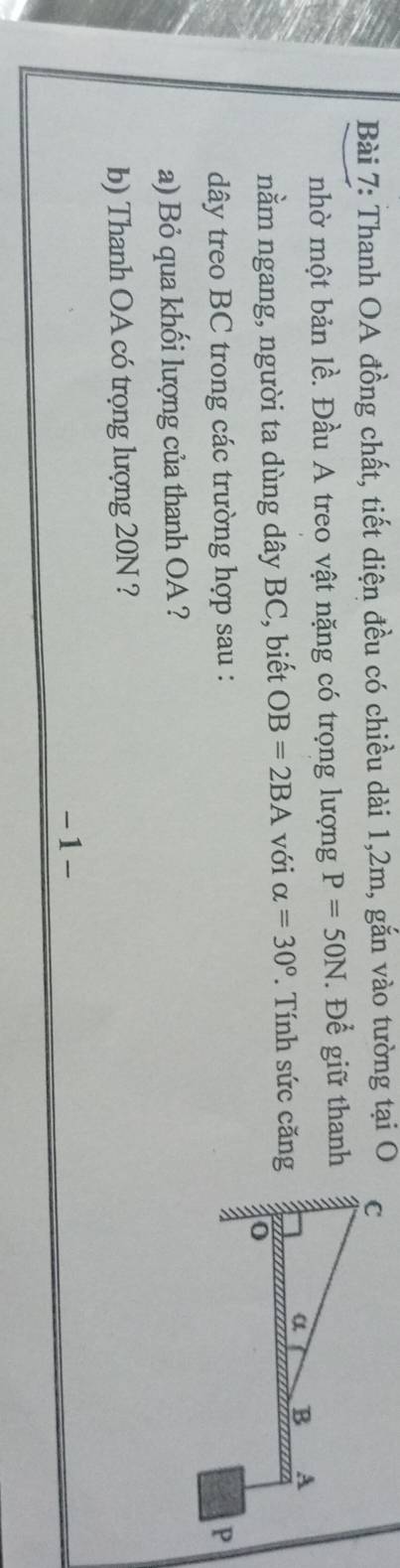 Thanh OA đồng chất, tiết diện đều có chiều dài 1, 2m, gắn vào tường tại O 
nhờ một bản lề. Đầu A treo vật nặng có trọng lượng P=50N. Để giữ thanh 
nằm ngang, người ta dùng dây BC, biết OB=2BA với alpha =30° Tính sức căng 
dây treo BC trong các trường hợp sau : 
a) Bỏ qua khối lượng của thanh OA ? 
b) Thanh OA có trọng lượng 20N ? 
-1-