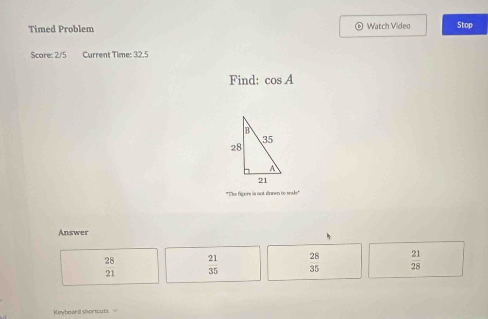 Timed Problem Watch Video Stop
Score: 2/5 Current Time: 32.5
Find: cos A
"The figure is not drawn to scale"
Answer
 28/21 
 21/35 
 28/35 
 21/28 
Keyboard shortcuts