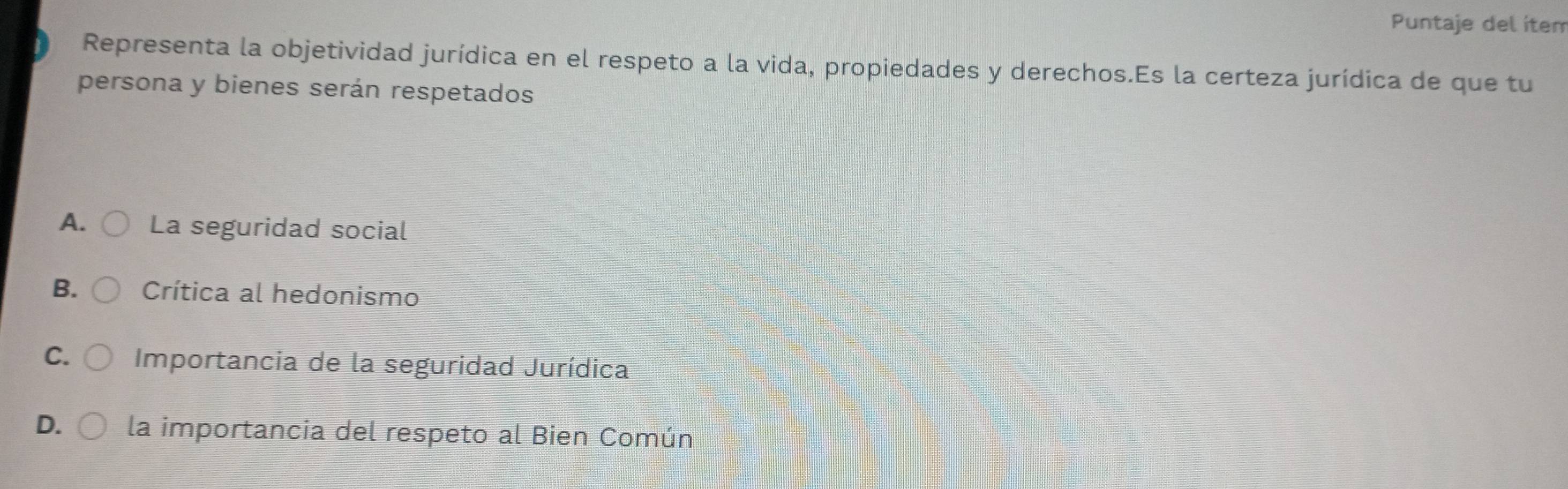 Puntaje del ítem
Representa la objetividad jurídica en el respeto a la vida, propiedades y derechos.Es la certeza jurídica de que tu
persona y bienes serán respetados
A. La seguridad social
B. Crítica al hedonismo
C. Importancia de la seguridad Jurídica
D. la importancia del respeto al Bien Común