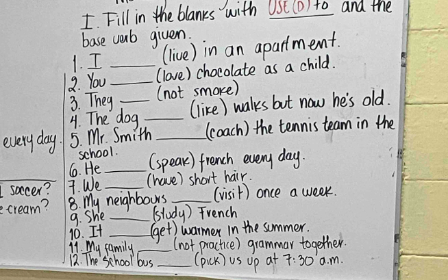 Fill in the blanks with USt(o) to and the 
base venb given. 
1. I (live) in an apartment. 
2. You __(love) chocolate as a child. 
3. They _(not smoke) 
4. The dog (like) walks but now he's old. 
every day. 5. Mr. Smith_ _(coach) the tennis team in the 
school. 
6. He _(speak) french every day. 
_I soccer? 7. We _(have) short hair. 
ecream? 8. My neighbours _(visit) once a week. 
9. She _(study) French 
10. It _(get) warmer in the summer. 
11. My family _(not practice) grammar together. 
12. The school bus _(pick) uS up at 7:30 a. m.