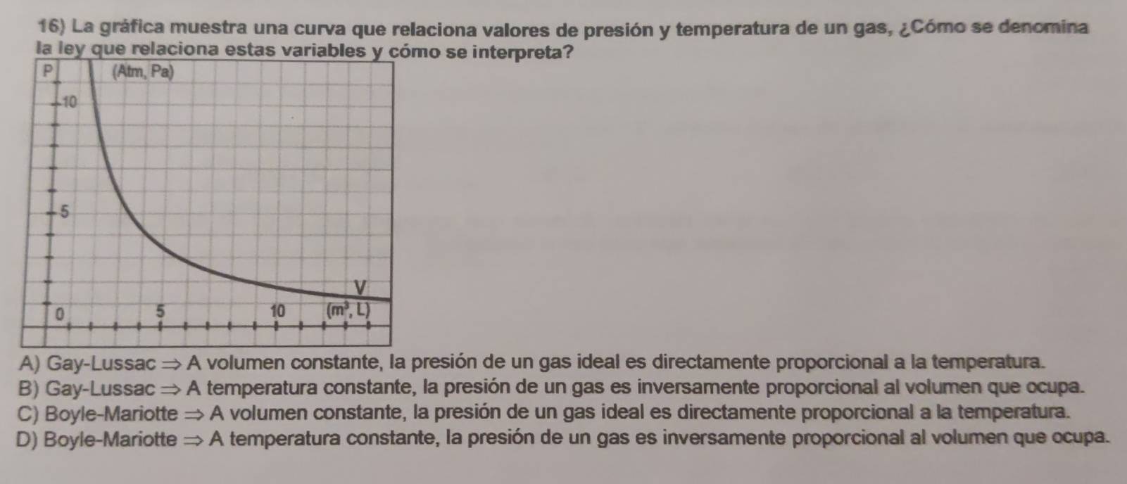 La gráfica muestra una curva que relaciona valores de presión y temperatura de un gas, ¿Cómo se denomina
la ley que relaciona esta se interpreta?
A) Gay-Lussac → A volumen constante, la presión de un gas ideal es directamente proporcional a la temperatura.
B) Gay-Lussac → A temperatura constante, la presión de un gas es inversamente proporcional al volumen que ocupa.
C) Boyle-Mariotte → A volumen constante, la presión de un gas ideal es directamente proporcional a la temperatura.
D) Boyle-Mariotte = A temperatura constante, la presión de un gas es inversamente proporcional al volumen que ocupa.