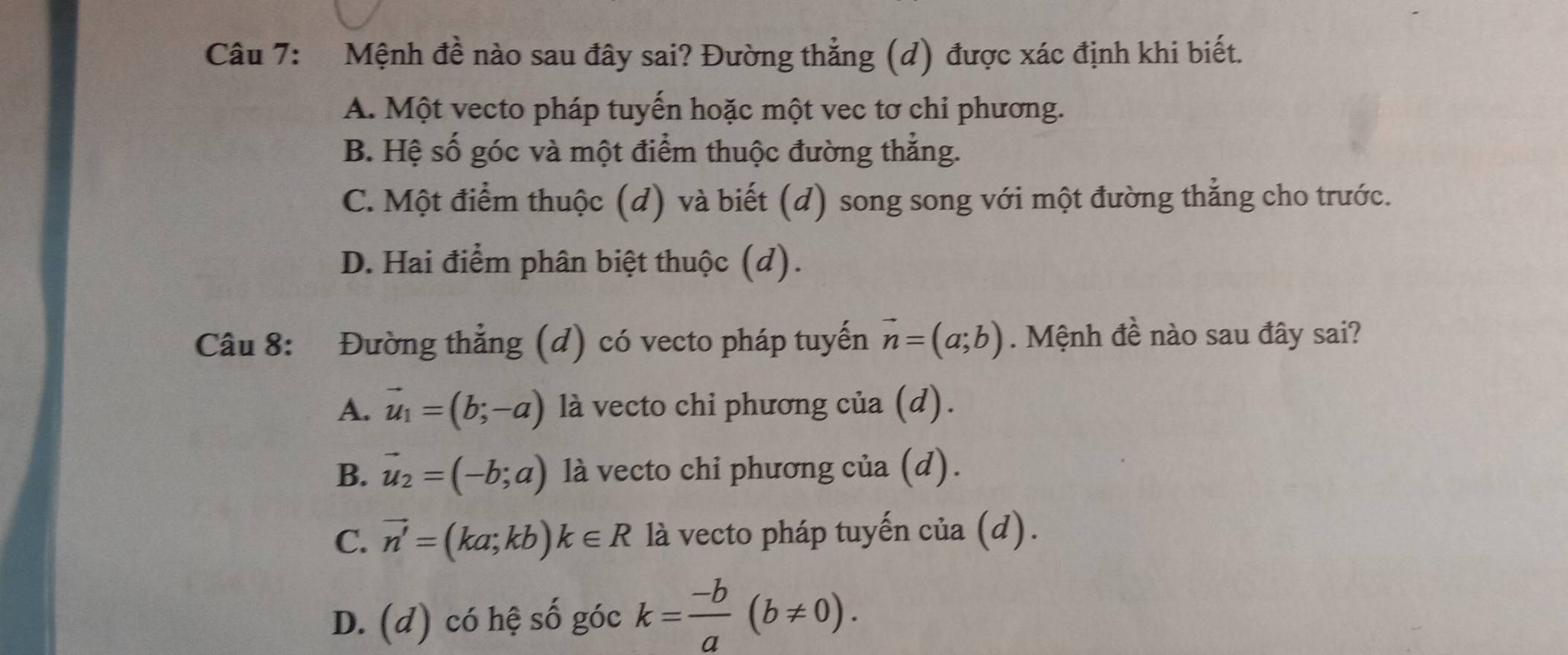 Mệnh đề nào sau đây sai? Đường thẳng (d) được xác định khi biết.
A. Một vecto pháp tuyến hoặc một vec tơ chi phương.
B. Hệ số góc và một điểm thuộc đường thẳng.
C. Một điểm thuộc (d) và biết (d) song song với một đường thẳng cho trước.
D. Hai điểm phân biệt thuộc (d).
Câu 8: Đường thẳng (d) có vecto pháp tuyến vector n=(a;b). Mệnh đề nào sau đây sai?
A. vector u_1=(b;-a) là vecto chi phương của (d).
B. vector u_2=(-b;a) là vecto chi phương của (d).
C. vector n'=(ka;kb)k∈ R là vecto pháp tuyến của (d).
D. (d) có hệ số góc k= (-b)/a (b!= 0).