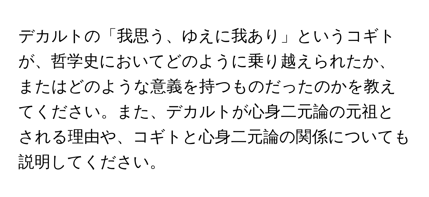 デカルトの「我思う、ゆえに我あり」というコギトが、哲学史においてどのように乗り越えられたか、またはどのような意義を持つものだったのかを教えてください。また、デカルトが心身二元論の元祖とされる理由や、コギトと心身二元論の関係についても説明してください。