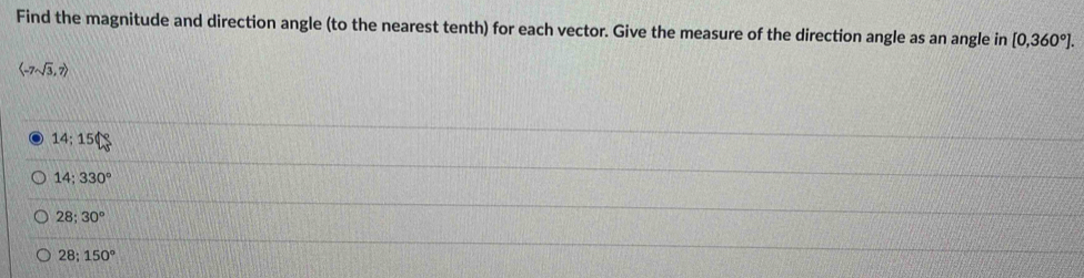 Find the magnitude and direction angle (to the nearest tenth) for each vector. Give the measure of the direction angle as an angle in [0,360°].
langle -7sqrt(3),7rangle
14:150
14;330°
28:30°
28;150°