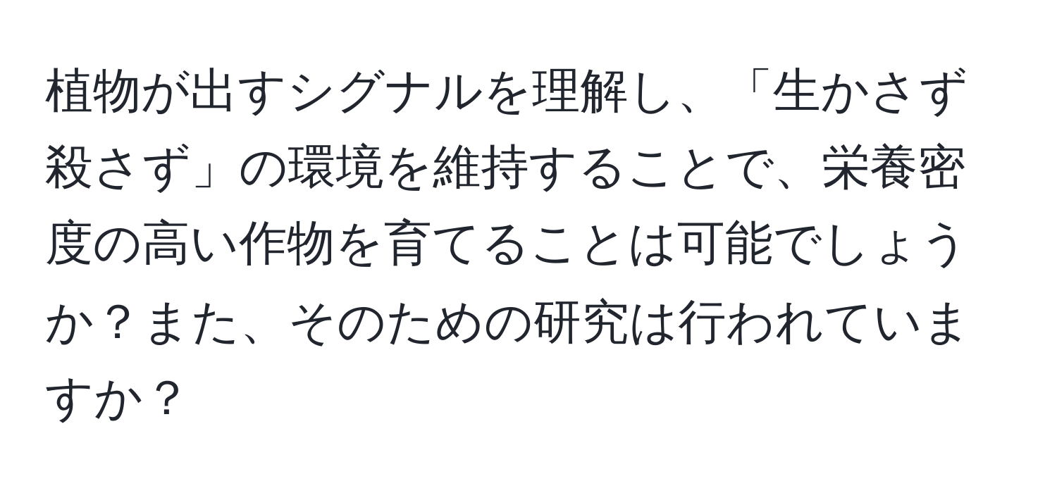 植物が出すシグナルを理解し、「生かさず殺さず」の環境を維持することで、栄養密度の高い作物を育てることは可能でしょうか？また、そのための研究は行われていますか？