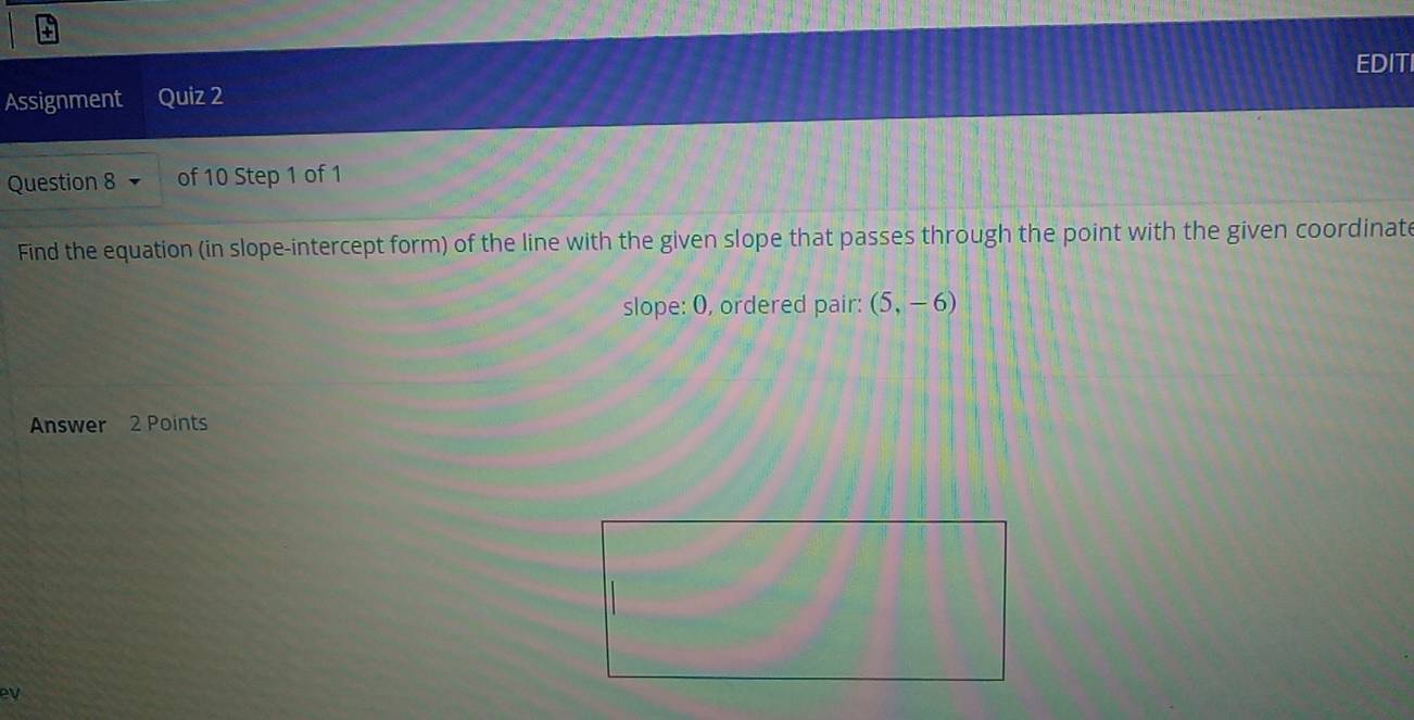 EDITI 
Assignment Quiz 2 
Question 8 of 10 Step 1 of 1 
Find the equation (in slope-intercept form) of the line with the given slope that passes through the point with the given coordinate 
slope: O, ordered pair: (5,-6)
Answer 2 Points 
ev