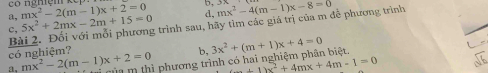 có nghiệm kếp: 
a, mx^2-2(m-1)x+2=0
b, 3x
c, 5x^2+2mx-2m+15=0 d, mx^2-4(m-1)x-8=0
Bài 2. Đối với mỗi phương trình sau, hãy tìm các giá trị của m để phương trình 
có nghiệm? b, 3x^2+(m+1)x+4=0
a, mx^2-2(m-1)x+2=0 m m thì phương trình có hai nghiệm phân biệt.
(m+1)x^2+4mx+4m-1=0