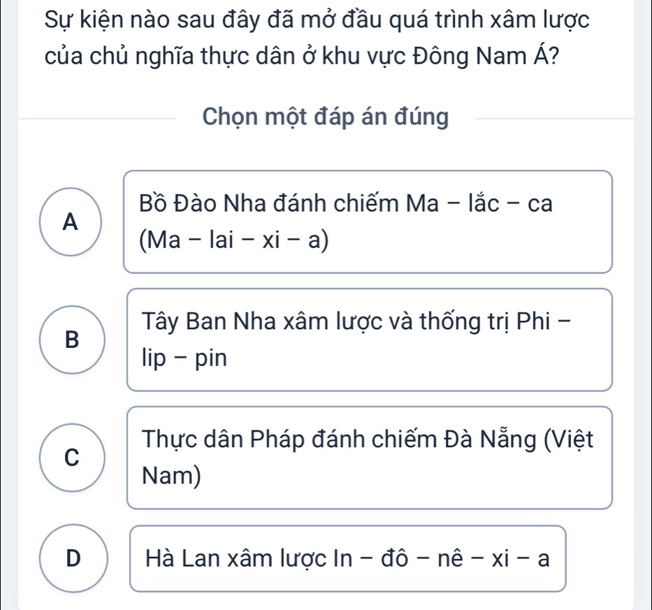 Sự kiện nào sau đây đã mở đầu quá trình xâm lược
của chủ nghĩa thực dân ở khu vực Đông Nam Á?
Chọn một đáp án đúng
Bồ Đào Nha đánh chiếm V a - lắc - ca
A
(Ma-lai-xi-a)
Tây Ban Nha xâm lược và thống trị Phi -
B
lip - pin
Thực dân Pháp đánh chiếm Đà Nẵng (Việt
C
Nam)
D Hà Lan xâm lược In ln -dhat o-nhat e-xi-a