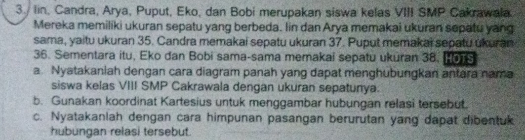 lin, Candra, Arya, Puput, Eko, dan Bobi merupakan siswa kelas VIII SMP Cakrawala. 
Mereka memiliki ukuran sepatu yang berbeda. Iin dan Arya memakai ukuran sepatu yang 
sama, yaitu ukuran 35. Candra memakai sepatu ukuran 37. Puput memakai sepatu ukuran
36. Sementara itu, Eko dan Bobi sama-sama memakai sepatu ukuran 38. Hon 
a. Nyatakaniah dengan cara diagram panah yang dapat menghubungkan antara nama 
siswa kelas VIII SMP Cakrawala dengan ukuran sepatunya. 
b. Gunakan koordinat Kartesius untuk menggambar hubungan relasi tersebut. 
c. Nyatakanlah dengan cara himpunan pasangan berurutan yang dapat dibentuk 
hubungan relasi tersebut.