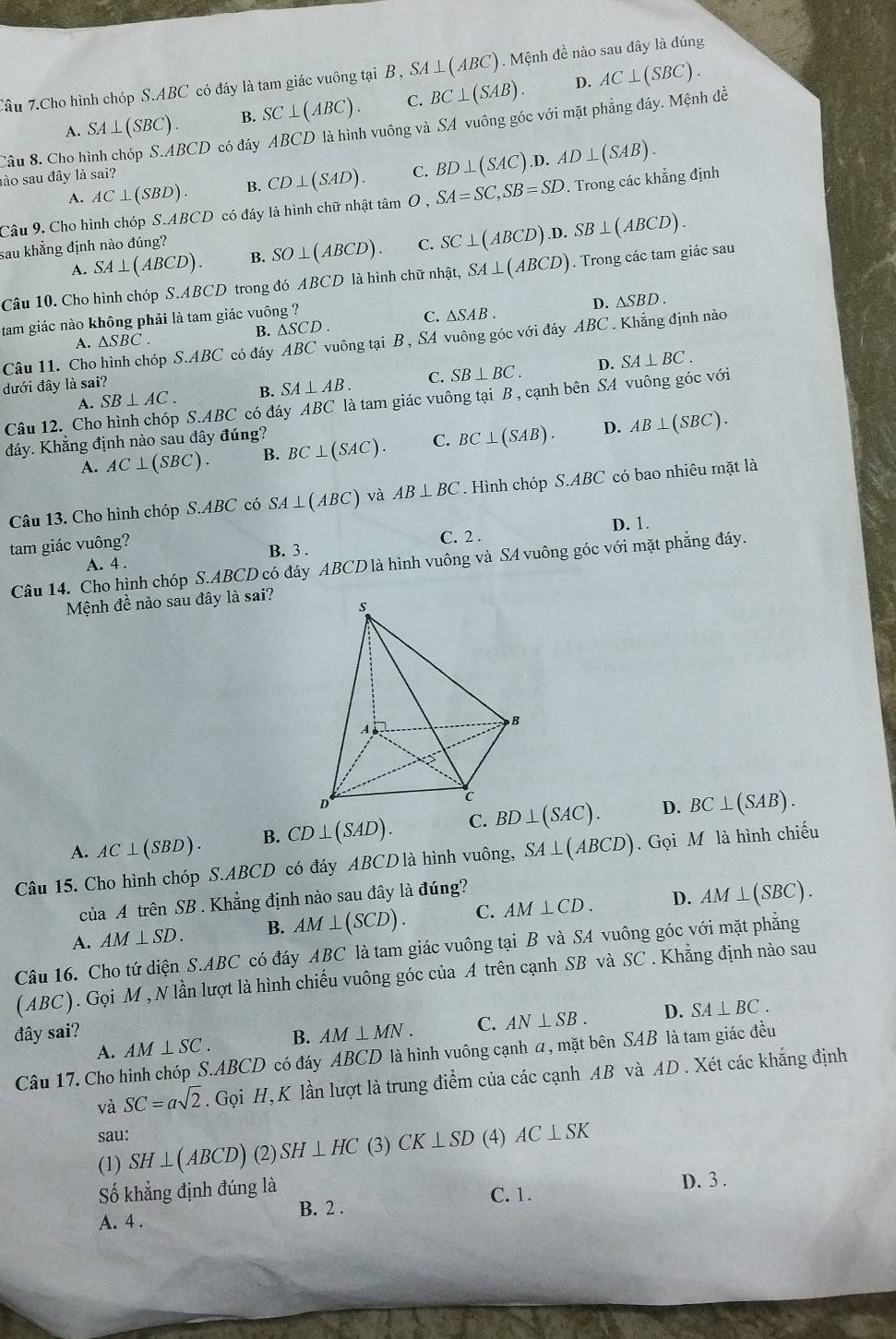 Câu 7.Cho hình chóp S ABC có đáy là tam giác vuông tại B , SA⊥ (ABC). Mệnh đề nào sau đây là đúng
D.
A. SA⊥ (SBC). B. SC⊥ (ABC). C. BC⊥ (SAB). AC⊥ (SBC).
Câu 8. Cho hình chóp S.ABCD có đấy ABCD là hình vuông và SA vuông góc với mặt phẳng đáy. Mệnh đề
A. AC⊥ (SBD). B. CD⊥ (SAD). C. BD⊥ (SAC).D.AD⊥ (SAB).
lào sau đây là sai?
Câu 9. Cho hình chóp S.ABCD có đáy là hình chữ nhật tâm 0 , SA=SC,SB=SD *. Trong các khẳng định
sau khẳng định nào đúng? C. SC⊥ (ABCD).D.SB⊥ (ABCD).
A. SA⊥ (ABCD). B. SO⊥ (ABCD).
Câu 10. Cho hình chóp S.ABCD trong đó ABCD là hình chữ nhật, SA⊥ (ABCD). Trong các tam giác sau
B. △ SCD. C. △ SAB. D. △ SBD.
tam giác nào không phải là tam giác vuông ?
A. △ SBC.
Câu 11. Cho hình chóp S.ABC có đáy ABC vuông tại B , SA vuông góc với đáy ABC. Khẳng định nào
D.
A. SB⊥ AC. B. SA⊥ AB. C. SB⊥ BC. SA⊥ BC.
dưới đây là sai?
Câu 12. Cho hình chóp S.ABC có đáy ABC là tam giác vuông tại B , cạnh bên SA vuông góc vhat i
đáy. Khắng định nào sau đây đúng? BC⊥ (SAC). C. BC⊥ (SAB). D. AB⊥ (SBC).
A. AC⊥ (SBC). B.
Câu 13. Cho hình chóp S.ABC có SA⊥ (ABC) và AB⊥ BC. Hình chóp S.ABC có bao nhiêu mặt là
C. 2 .
tam giác vuông? D. 1.
A. 4 . B. 3 .
Câu 14. Cho hình chóp S.ABCD có đáy ABCD là hình vuông và SA vuông góc với mặt phẳng đáy.
Mệnh đề nào sau đây là sai?
A. AC⊥ (SBD). B. CD⊥ (SAD). C. BD⊥ (SAC). D. BC⊥ (SAB).
Câu 15. Cho hình chóp S.ABCD có đáy ABCD là hình vuông, SA⊥ (ABCD).  Gọi M là hình chiếu
của A trên SB . Khẳng định nào sau đây là đúng?
A. AM⊥ SD. B. AM⊥ (SCD). C. AM⊥ CD. D. AM⊥ (SBC).
Câu 16. Cho tứ diện S.ABC có đáy ABC là tam giác vuông tại B và SA vuông góc với mặt phẳng
(ABC). Gọi M , N lần lượt là hình chiếu vuông góc của A trên cạnh SB và SC . Khẳng định nào sau
đây sai? B. AM⊥ MN. C. AN⊥ SB. D. SA⊥ BC.
A. AM⊥ SC.
Câu 17. Cho hình chóp S.ABCD có đáy ABCD là hình vuông cạnh a, mặt bên SAB là tam giác đều
và SC=asqrt(2). Gọi H, K lần lượt là trung điểm của các cạnh AB và AD . Xét các khắng định
sau:
(1) SH⊥ (ABCD) (2) SH⊥ HC (3) CK⊥ SD (4) AC⊥ SK
Số khẳng định đúng là C. 1. D. 3 .
A. 4 . B. 2 .