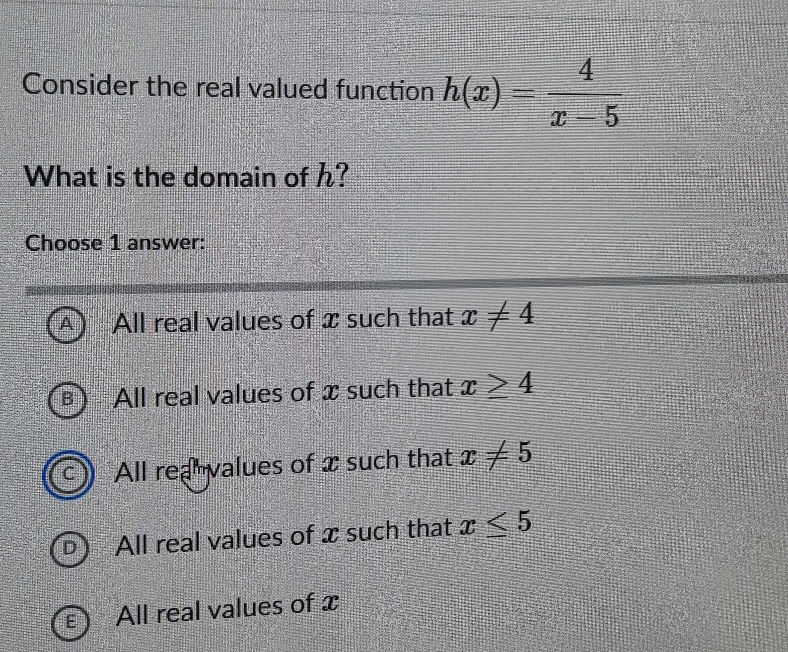 Consider the real valued function h(x)= 4/x-5 
What is the domain of h?
Choose 1 answer:
All real values of x such that x!= 4
All real values of x such that x≥ 4
C All rea values of x such that x!= 5
D All real values of x such that x≤ 5
E All real values of x