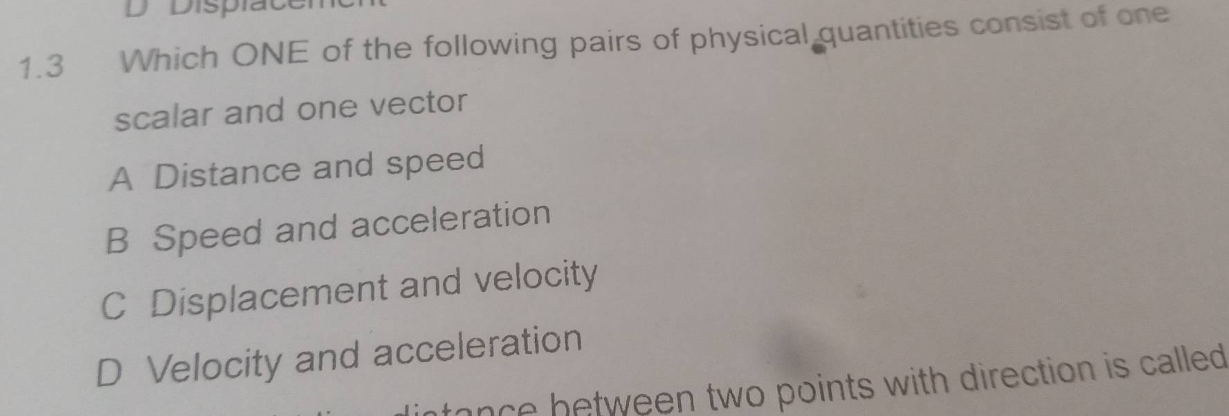 Displacer
1.3 Which ONE of the following pairs of physical quantities consist of one
scalar and one vector
A Distance and speed
B Speed and acceleration
C Displacement and velocity
D Velocity and acceleration
s e c b tween two points with direction is called .