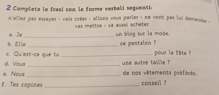 Completa le frasi con le forme verbali seguenti; 
n'allez pas essayer » vais créer » allons vous parler » ne vont pas lui demander « 
vas mettre · va aussi acheter 
a. Je _un blog sur la mode. 
b. Elle _ce pantalon ? 
c. Qu'est-ce que tu_ 
pour la fête ? 
d. Vous _une autre taille ? 
e. Nous _de nos vêtements préférés. 
f. Tes copines _conseil ?