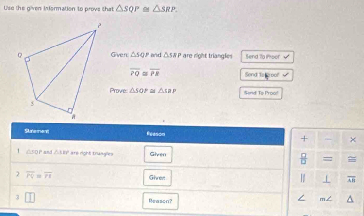 Use the given Information to prove that △ SQP≌ △ SRP. 
Given: △ SQP
and △ SRP are right triangles Send To Proof
overline PQ≌ overline PR Send To Broof 
Prove: △ SQP≌ △ SRP Send To Proof 
Statement Reason × 
+ 
1 △ SQP and △ SRP are right triangles Given = = 
 □ /□   
2 overline PQ≌ overline PR
Given | overline AB
3 
Reason?
∠ m