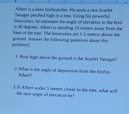 Albert is a keen birdwatcher. He spots a rare Scarfet 
Tanager perched high in a tree. Using his powerful 
binoculars, he estimates the angle of elevation to the bird 
is 30 degrees. Albert is standing 20 meters away from the 
base of the tree. The binoculars are 1.5 meters above the 
ground. Answer the following questions about this 
problern:| 
1. How high above the ground is the Scarlet Tanager? 
2. What is the angle of depression from the bird to 
Albert? 
3. If Albert walks 5 meters closer to the tree, what will 
the new angle of elevation be?